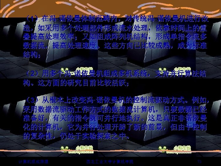 （1）在冯·诺依曼体制范畴内，对传统冯·诺依曼机进行改 造，如采用多个处理部件形成流水处理，依靠时间上的重 叠提高处理效率；又如组成阵列机结构，形成单指令流多 数据流，提高处理速度。这些方向已比较成熟，成为标准 结构； （2）用多个冯·诺依曼机组成多机系统，支持并行算法结 构。这方面的研究目前比较活跃； （3）从根本上改变冯·诺依曼机的控制流驱动方式。例如， 采用数据流驱动 作方式的数据流计算机，只要数据已经 准备好，有关的指令就可并行地执行。这是真正非诺依曼 化的计算机，它为并行处理开辟了新的前景，但由于控制 的复杂性，仍处于实验探索之中。 计算机组成原理