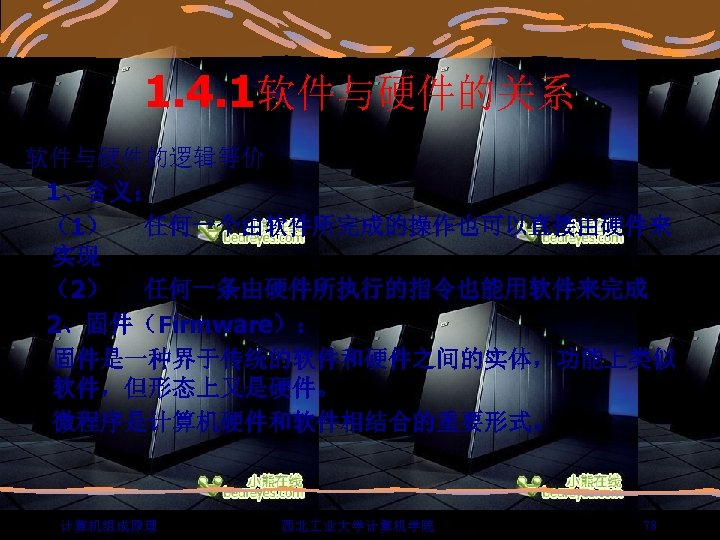 1. 4. 1软件与硬件的关系 软件与硬件的逻辑等价 1、含义： （1） 任何一个由软件所完成的操作也可以直接由硬件来 实现 （2） 任何一条由硬件所执行的指令也能用软件来完成 2、固件（Firmware）： 固件是一种界于传统的软件和硬件之间的实体，功能上类似 软件，但形态上又是硬件。 微程序是计算机硬件和软件相结合的重要形式。