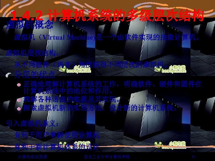 1. 4. 2 计算机系统的多级层次结构 虚拟机概念 虚拟机（Virtual Machine)是一个由软件实现的抽象计算机。 虚拟机层次结构： 从不同软件（语言）角度获得不同层次的虚拟机。 分层的优点 正确地理解计算机系统的 作，明确软件、硬件和固件在 计算机系统中的地位和作用。 理解各种语言的实质及其实现。