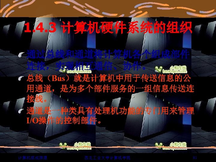 1. 4. 3 计算机硬件系统的组织 通过总线和通道将计算机各个组成部件 连接，实现相互通信、协作。 总线（Bus）就是计算机中用于传送信息的公 用通道，是为多个部件服务的一组信息传送连 接线。 通道是一种类具有处理机功能的专门用来管理 I/O操作的控制部件。 计算机组成原理 西北 业大学计算机学院