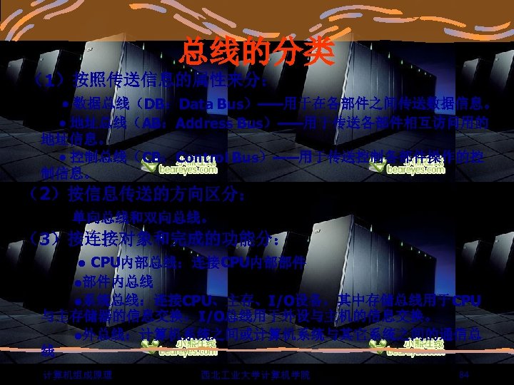 总线的分类 （1）按照传送信息的属性来分： 数据总线（DB：Data Bus）——用于在各部件之间传送数据信息。 地址总线（AB：Address Bus）——用于传送各部件相互访问用的 地址信息。 控制总线（CB：Control Bus）——用于传送控制各部件操作的控 制信息。 （2）按信息传送的方向区分： 单向总线和双向总线。 （3）按连接对象和完成的功能分： ●