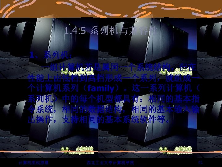 1. 4. 5 系列机与兼容性 1、系列机： 一组计算机若是属同一个系统结构，但在 性能上由低档到高档形成一个系列，就组成一 个计算机系列（family）。这一系列计算机（ 系列机）中的每个机型都具有：相同的基本指 令系统，相同的数据结构，相同的基本输入输 出操作，支持相同的基本系统软件等。 计算机组成原理 西北 业大学计算机学院