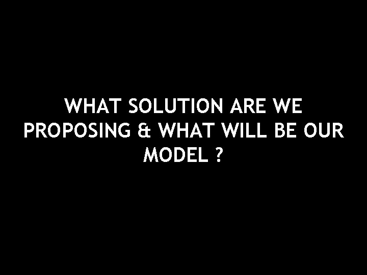 WHAT SOLUTION ARE WE PROPOSING & WHAT WILL BE OUR MODEL ? 