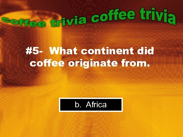 #5 - What continent did coffee originate from. b. Africa 