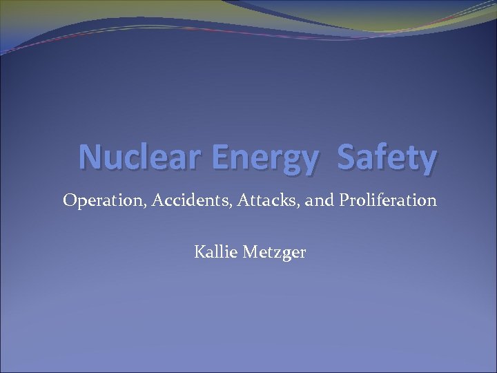 Nuclear Energy Safety Operation, Accidents, Attacks, and Proliferation Kallie Metzger 