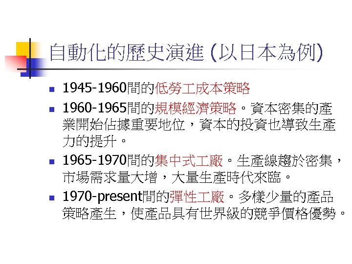 自動化的歷史演進 (以日本為例) n n 1945 -1960間的低勞 成本策略 1960 -1965間的規模經濟策略。資本密集的產 業開始佔據重要地位，資本的投資也導致生產 力的提升。 1965 -1970間的集中式 廠。生產線趨於密集，