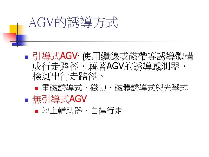 AGV的誘導方式 n 引導式AGV: 使用纜線或磁帶等誘導體構 成行走路徑，藉著AGV的誘導感測器， 檢測出行走路徑。 n n 電磁誘導式、磁力、磁體誘導式與光學式 無引導式AGV n 地上輔助器、自律行走 