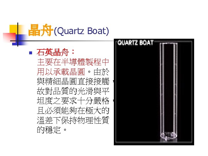 晶舟(Quartz Boat) n 石英晶舟： 主要在半導體製程中 用以承載晶圓。由於 與精細晶圓直接接觸， 故對品質的光滑與平 坦度之要求十分嚴格， 且必須能夠在極大的 溫差下保持物理性質 的穩定。 
