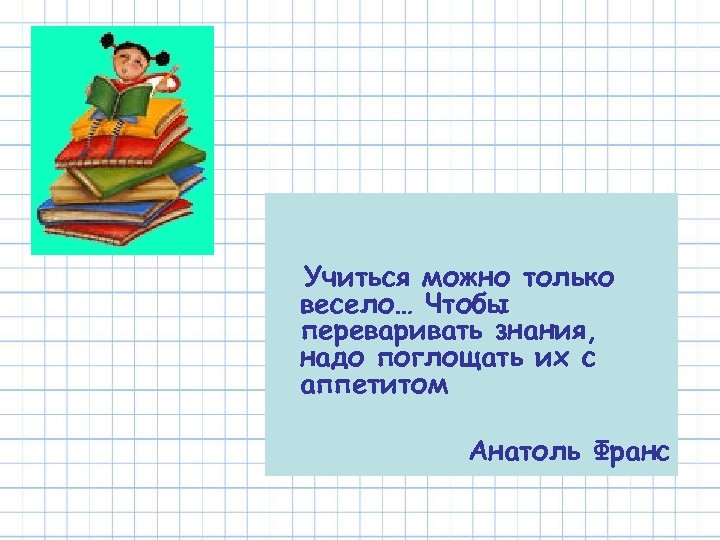 Учиться можно только весело… Чтобы переваривать знания, надо поглощать их с аппетитом Анатоль Франс