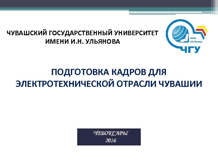 ЧУВАШСКИЙ ГОСУДАРСТВЕННЫЙ УНИВЕРСИТЕТ ИМЕНИ И. Н. УЛЬЯНОВА ПОДГОТОВКА КАДРОВ ДЛЯ ЭЛЕКТРОТЕХНИЧЕСКОЙ ОТРАСЛИ ЧУВАШИИ ЧЕБОКСАРЫ