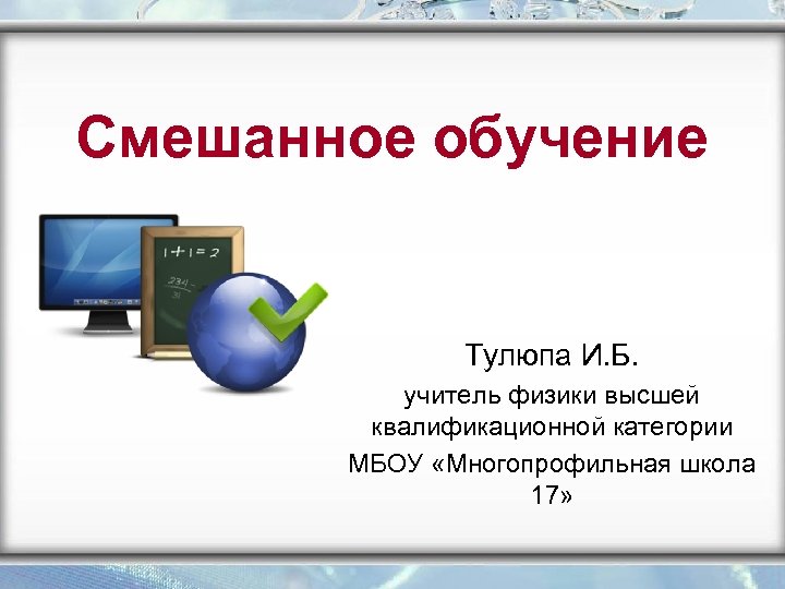 Смешанное обучение Тулюпа И. Б. учитель физики высшей квалификационной категории МБОУ «Многопрофильная школа 17»