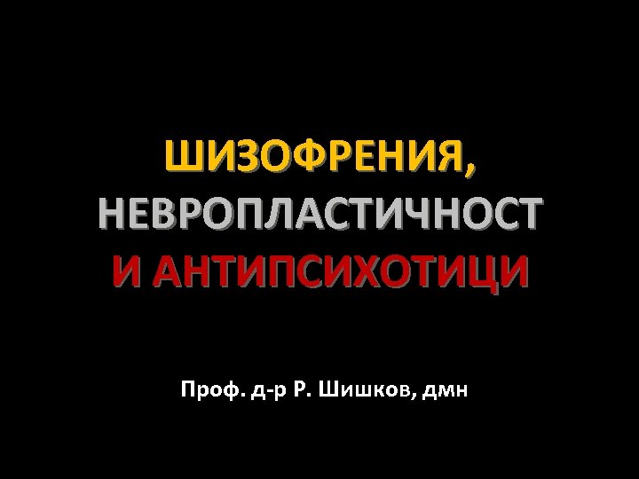 ШИЗОФРЕНИЯ, НЕВРОПЛАСТИЧНОСТ И АНТИПСИХОТИЦИ Проф. д-р Р. Шишков, дмн 