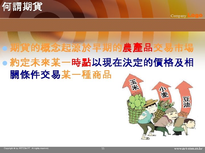 何謂期貨 Company Logo l 期貨的概念起源於早期的農產品交易市場 l 約定未來某一時點以現在決定的價格及相 關條件交易某一種商品 Copyright © by ARTCOM PT All