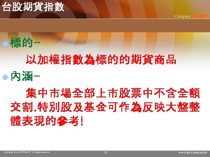 台股期貨指數 Company Logo l 標的- 　　以加權指數為標的的期貨商品 l 內涵　　集中市場全部上市股票中不含全額 交割. 特別股及基金可作為反映大盤整 體表現的參考! Copyright © by