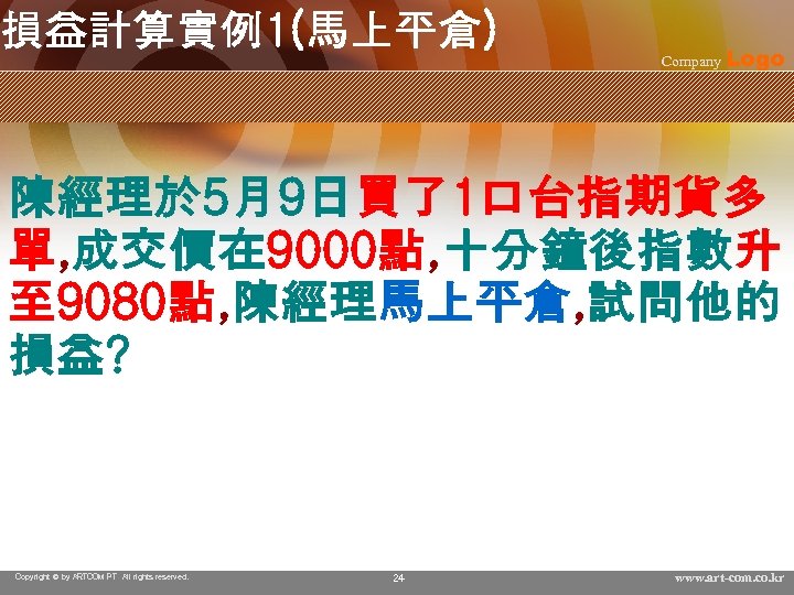 損益計算實例1(馬上平倉) Company Logo 陳經理於 5月9日買了1口台指期貨多 單, 成交價在 9000點, 十分鐘後指數升 至 9080點, 陳經理馬上平倉, 試問他的 損益?
