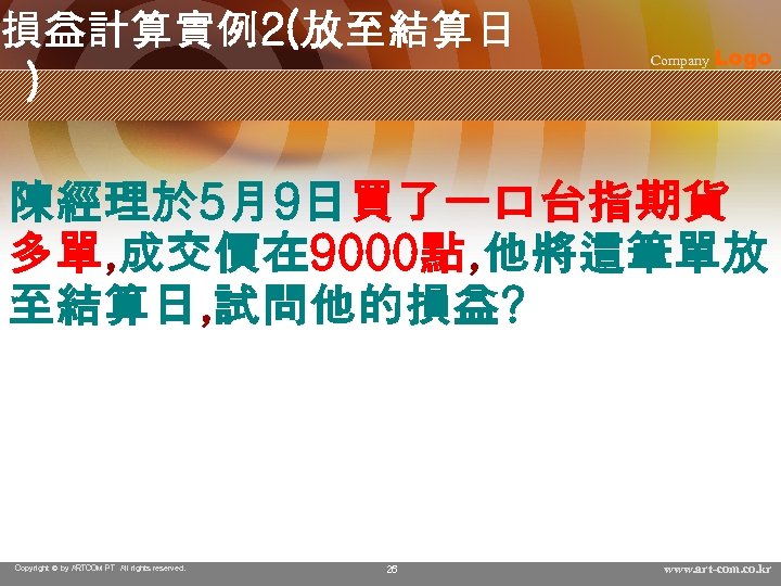 損益計算實例2(放至結算日 ) Company Logo 陳經理於 5月9日買了一口台指期貨 多單, 成交價在 9000點, 他將這筆單放 至結算日, 試問他的損益? Copyright ©