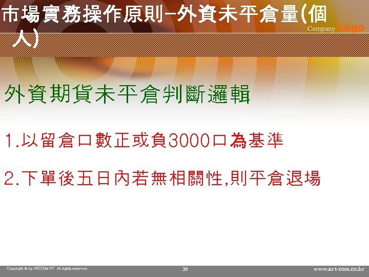 市場實務操作原則-外資未平倉量(個 人) Company Logo 外資期貨未平倉判斷邏輯 1. 以留倉口數正或負 3000口為基準 2. 下單後五日內若無相關性, 則平倉退場 Copyright © by