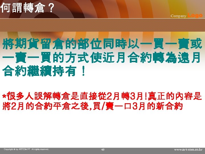 何謂轉倉？ Company Logo 將期貨留倉的部位同時以一買一賣或 一賣一買的方式使近月合約轉為遠月 合約繼續持有！ *很多人誤解轉倉是直接從 2月轉3月!真正的內容是 將2月的合約平倉之後, 買/賣一口 3月的新合約 Copyright © by