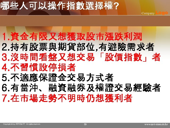 哪些人可以操作指數選擇權? Company Logo 1. 資金有限又想獲取股市漲跌利潤 2. 持有股票與期貨部位, 有避險需求者 3. 沒時間看盤又想交易「股價指數」者 4. 不習慣設停損者 5. 不適應保證金交易方式者