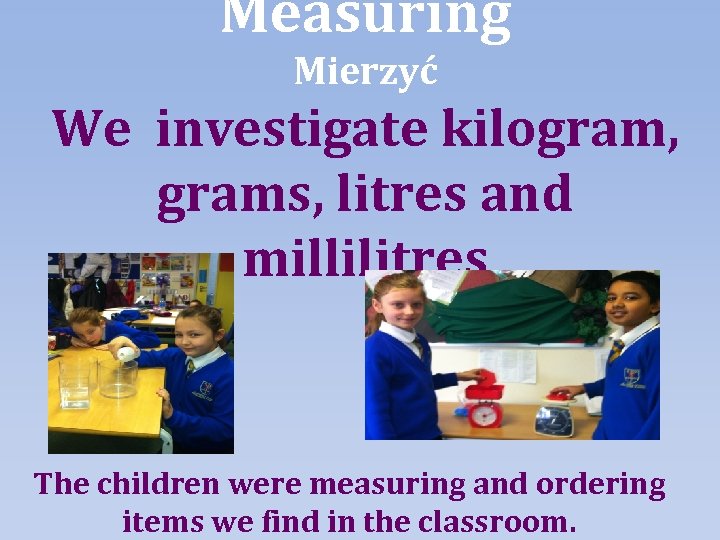 Measuring Mierzyć We investigate kilogram, grams, litres and millilitres The children were measuring and
