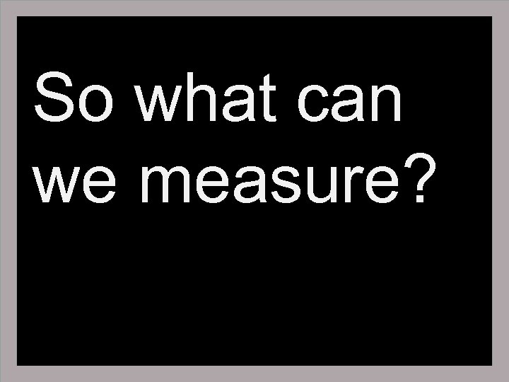 So what can we measure? 