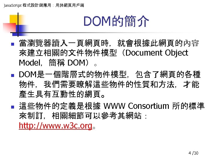 Java. Script 程式設計與應用：用於網頁用戶端 DOM的簡介 n n n 當瀏覽器讀入一頁網頁時，就會根據此網頁的內容 來建立相關的文件物件模型（Document Object Model，簡稱 DOM）。 DOM是一個階層式的物件模型，包含了網頁的各種 物件，我們需要瞭解這些物件的性質和方法，才能