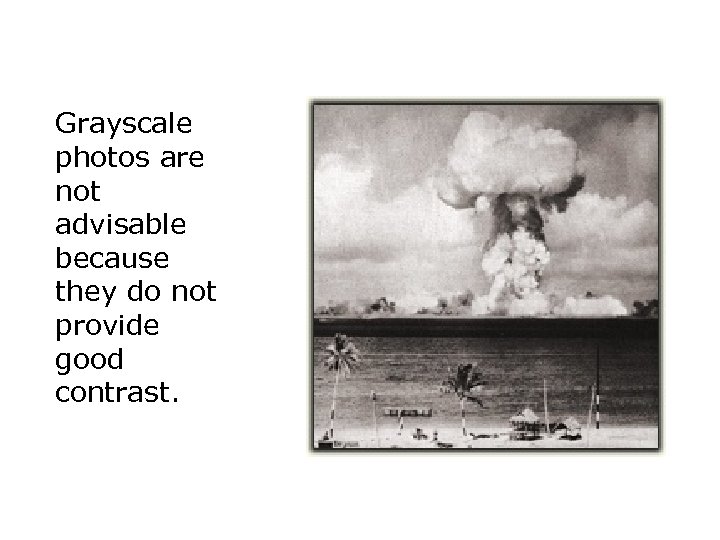 Grayscale photos are not advisable because they do not provide good contrast. 
