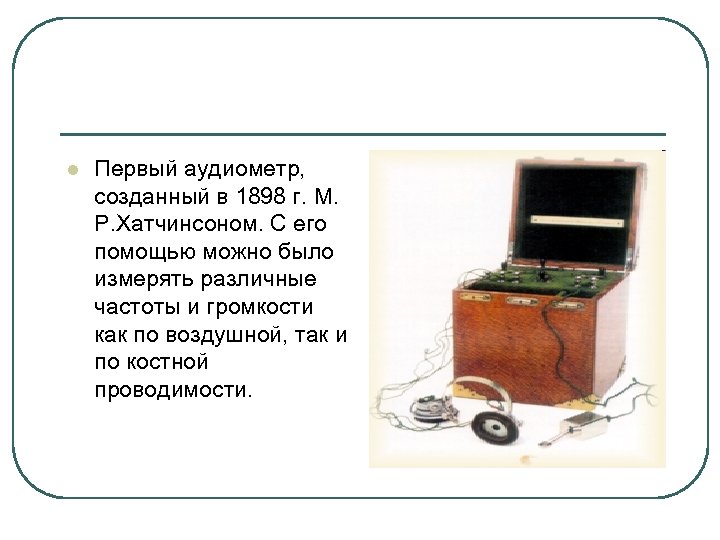 l Первый аудиометр, созданный в 1898 г. М. Р. Хатчинсоном. С его помощью можно