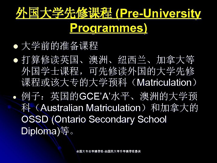 外国大学先修课程 (Pre-University Programmes) 大学前的准备课程 l 打算修读英国、澳洲、纽西兰、加拿大等 外国学士课程，可先修读外国的大学先修 课程或该大专的大学预科（Matriculation） 例子：英国的GCE’A’水平、澳洲的大学预 科（Australian Matriculation）和加拿大的 OSSD (Ontario Secondary