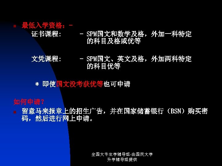 n 最低入学资格：证书课程: 文凭课程: - SPM国文和数学及格，外加一科特定 的科目及格或优等 - SPM国文、英文及格，外加两科特定 的科目优等 * 即使国文没考获优等也可申请 如何申请？ n 留意马来报章上的招生广告，并在国家储蓄银行（BSN）购买密