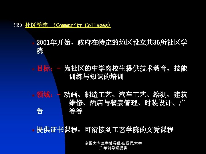 （2）社区学院 （Community Colleges) « 2001年开始，政府在特定的地区设立共 36所社区学 院 « 目标：- 为社区的中学离校生提供技术教育、技能 训练与知识的培训 « 领域：- 动画、制造