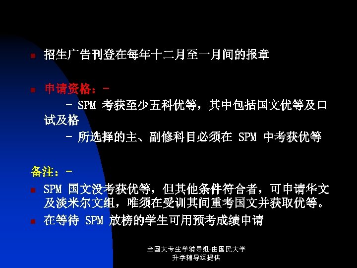 n 招生广告刊登在每年十二月至一月间的报章 n 申请资格：- SPM 考获至少五科优等，其中包括国文优等及口 试及格 - 所选择的主、副修科目必须在 SPM 中考获优等 备注：n SPM 国文没考获优等，但其他条件符合者，可申请华文
