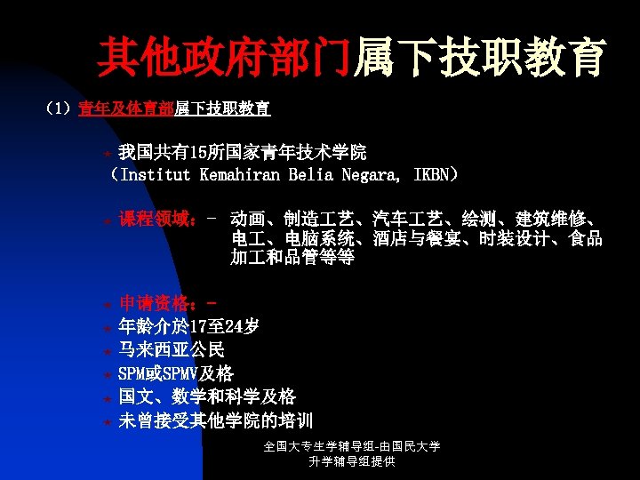 其他政府部门属下技职教育 （1）青年及体育部属下技职教育 我国共有15所国家青年技术学院 （Institut Kemahiran Belia Negara, IKBN） « « 课程领域：- 动画、制造 艺、汽车 艺、绘测、建筑维修、