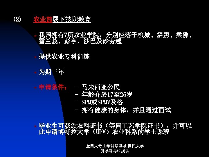 (2) 农业部属下技职教育 « 我国拥有7所农业学院，分别座落于槟城、霹雳、柔佛、 雪兰莪、彭亨、沙巴及砂劳越 « 提供农业专科训练 « 为期三年 « 申请条件： - « 毕业生可获颁农科证书（等同