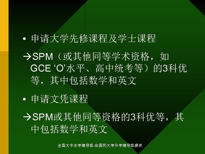 • 申请大学先修课程及学士课程 SPM（或其他同等学术资格，如 GCE ‘O’水平、高中统考等）的3科优 等，其中包括数学和英文 • 申请文凭课程 SPM或其他同等资格的3科优等，其 中包括数学和英文 全国大专生学辅导组-由国民大学升学辅导组提供 