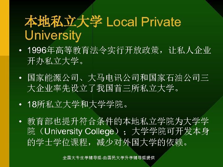 本地私立大学 Local Private University • 1996年高等教育法令实行开放政策，让私人企业 开办私立大学。 • 国家能源公司、大马电讯公司和国家石油公司三 大企业率先设立了我国首三所私立大学。 • 18所私立大学和大学学院。 • 教育部也提升符合条件的本地私立学院为大学学