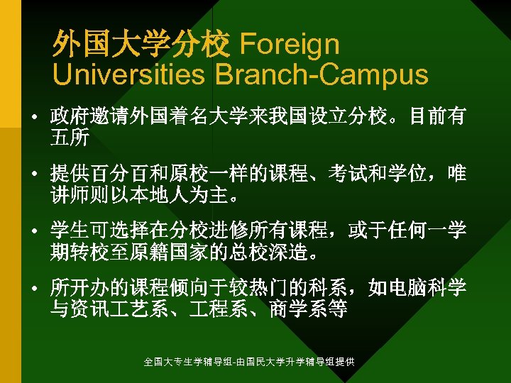 外国大学分校 Foreign Universities Branch-Campus • 政府邀请外国着名大学来我国设立分校。目前有 五所 • 提供百分百和原校一样的课程、考试和学位，唯 讲师则以本地人为主。 • 学生可选择在分校进修所有课程，或于任何一学 期转校至原籍国家的总校深造。 •