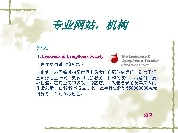 专业网站，机构 外文 1. Leukemia & Lymphoma Society （白血病与淋巴瘤机构） 白血病与淋巴瘤机构是世界上最大的自愿健康组织，致力于资 金血液癌症研究，教育和门诊服务。机构的使命：治愈白血病， 淋巴瘤，霍奇金病和多发性骨髓瘤，并改善患者的及其家人的 生活质量。自 1949年成立以来，社会投资超过550800000美元 研究专门针对血液癌症。