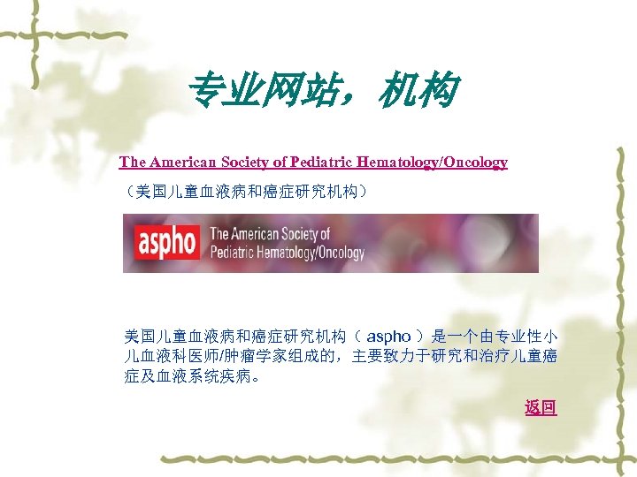 专业网站，机构 The American Society of Pediatric Hematology/Oncology （美国儿童血液病和癌症研究机构） 美国儿童血液病和癌症研究机构（ aspho ）是一个由专业性小 儿血液科医师/肿瘤学家组成的，主要致力于研究和治疗儿童癌 症及血液系统疾病。 返回