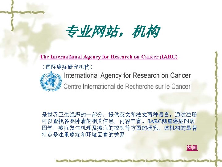 专业网站，机构 The International Agency for Research on Cancer (IARC) （国际癌症研究机构） 是世界卫生组织的一部分，提供英文和法文两种语言。通过注册 可以查找各类肿瘤的相关信息，内容丰富。 IARC侧重癌症的病 因学，癌症发生机理及癌症的控制等方面的研究。该机构的显著