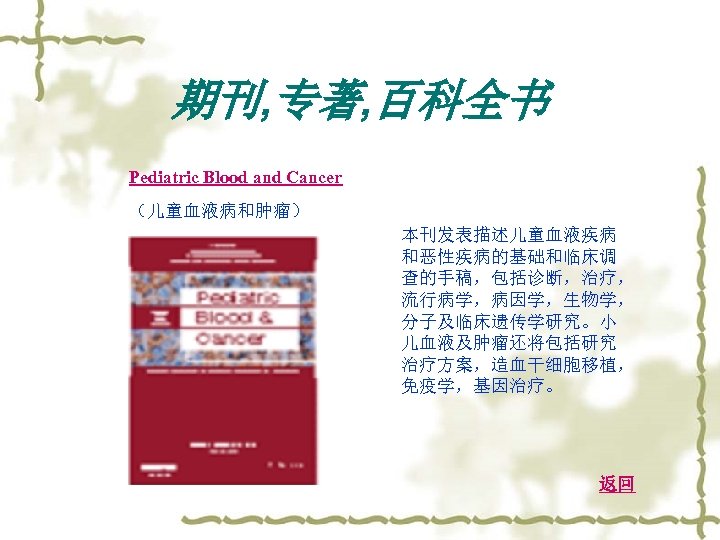 期刊, 专著, 百科全书 Pediatric Blood and Cancer （儿童血液病和肿瘤） 本刊发表描述儿童血液疾病 和恶性疾病的基础和临床调 查的手稿，包括诊断，治疗， 流行病学，病因学，生物学， 分子及临床遗传学研究。小 儿血液及肿瘤还将包括研究