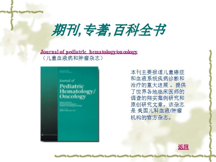 期刊, 专著, 百科全书 Journal of pediatric hematology/oncology （儿童血液病和肿瘤杂志） 本刊主要报道儿童癌症 和血液系统疾病诊断和 治疗的重大进展 。提供 了世界各地临床医师的 调查的翔实案例研究和