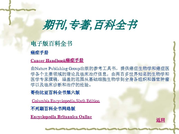 期刊, 专著, 百科全书 电子版百科全书 癌症手册 Cancer Handbook癌症手册 由Nature Publishing Group出版的参考 具书，提供癌症生物学和癌症医 学各个主要领域的理论及临床治疗信息，由两百多世界知名的生物学和 医学专家撰稿，涵盖的范围从基础细胞生物学到全身各组织和器官肿瘤 学以及临床诊断和治疗的经验。