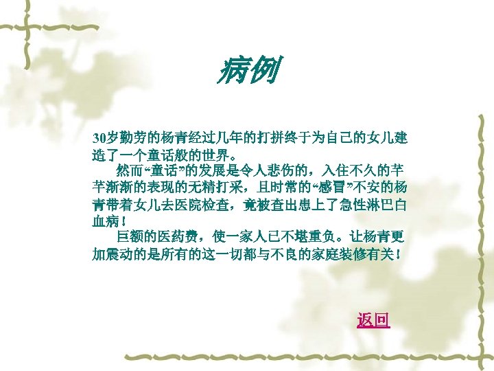 病例 30岁勤劳的杨青经过几年的打拼终于为自己的女儿建 造了一个童话般的世界。 然而“童话”的发展是令人悲伤的，入住不久的芊 芊渐渐的表现的无精打采，且时常的“感冒”不安的杨 青带着女儿去医院检查，竟被查出患上了急性淋巴白 血病！ 巨额的医药费，使一家人已不堪重负。让杨青更 加震动的是所有的这一切都与不良的家庭装修有关！ 返回 