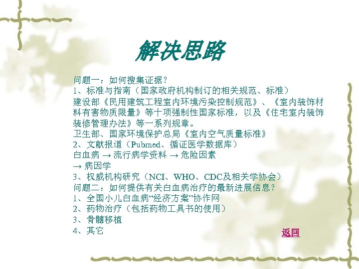 解决思路 问题一：如何搜集证据？ 1、标准与指南（国家政府机构制订的相关规范、标准） 建设部《民用建筑 程室内环境污染控制规范》、《室内装饰材 料有害物质限量》等十项强制性国家标准，以及《住宅室内装饰 装修管理办法》等一系列规章。 卫生部、国家环境保护总局《室内空气质量标准》 2、文献报道（Pubmed、循证医学数据库） 白血病 → 流行病学资料 → 危险因素