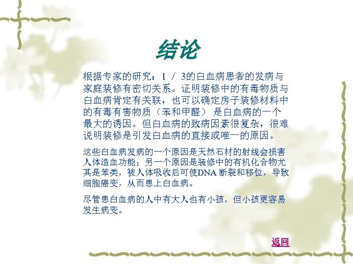 结论 根据专家的研究： 1 ／ 3的白血病患者的发病与 家庭装修有密切关系。证明装修中的有毒物质与 白血病肯定有关联，也可以确定房子装修材料中 的有毒有害物质（苯和甲醛） 是白血病的一个 最大的诱因。但白血病的致病因素很复杂，很难 说明装修是引发白血病的直接或唯一的原因。 这些白血病发病的一个原因是天然石材的射线会损害 人体造血功能；另一个原因是装修中的有机化合物尤 其是苯类，被人体吸收后可使DNA