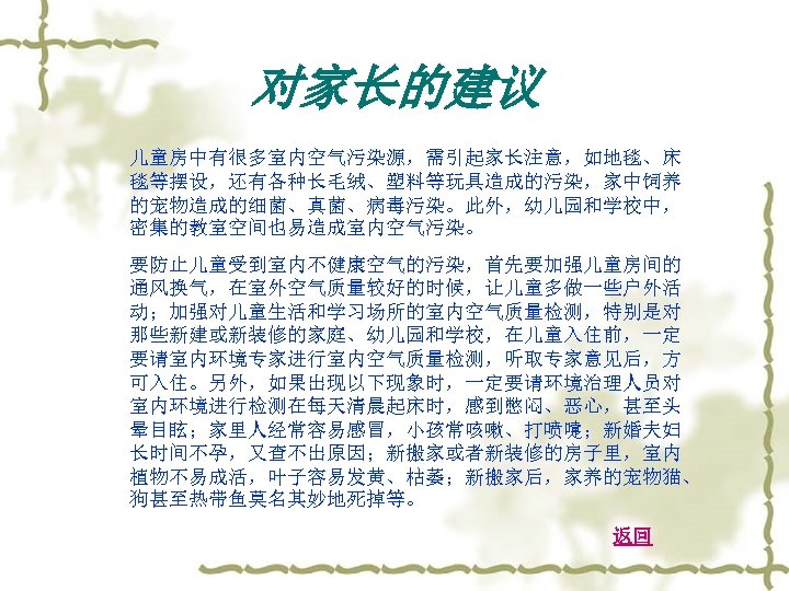 对家长的建议 儿童房中有很多室内空气污染源，需引起家长注意，如地毯、床 毯等摆设，还有各种长毛绒、塑料等玩具造成的污染，家中饲养 的宠物造成的细菌、真菌、病毒污染。此外，幼儿园和学校中， 密集的教室空间也易造成室内空气污染。 要防止儿童受到室内不健康空气的污染，首先要加强儿童房间的 通风换气，在室外空气质量较好的时候，让儿童多做一些户外活 动；加强对儿童生活和学习场所的室内空气质量检测，特别是对 那些新建或新装修的家庭、幼儿园和学校，在儿童入住前，一定 要请室内环境专家进行室内空气质量检测，听取专家意见后，方 可入住。另外，如果出现以下现象时，一定要请环境治理人员对 室内环境进行检测在每天清晨起床时，感到憋闷、恶心，甚至头 晕目眩；家里人经常容易感冒，小孩常咳嗽、打喷嚏；新婚夫妇 长时间不孕，又查不出原因；新搬家或者新装修的房子里，室内