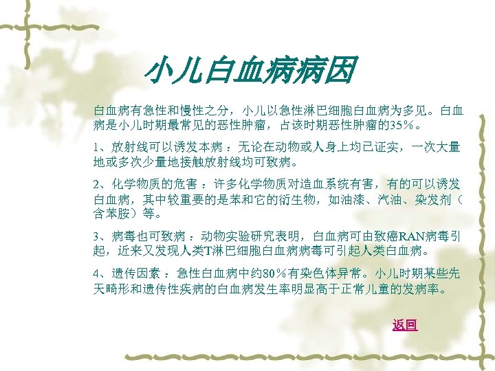 小儿白血病病因 白血病有急性和慢性之分，小儿以急性淋巴细胞白血病为多见。白血 病是小儿时期最常见的恶性肿瘤，占该时期恶性肿瘤的35％。 1、放射线可以诱发本病 ：无论在动物或人身上均已证实，一次大量 地或多次少量地接触放射线均可致病。 2、化学物质的危害 ：许多化学物质对造血系统有害，有的可以诱发 白血病，其中较重要的是苯和它的衍生物，如油漆、汽油、染发剂（ 含苯胺）等。 3、病毒也可致病 ：动物实验研究表明，白血病可由致癌RAN病毒引 起，近来又发现人类T淋巴细胞白血病病毒可引起人类白血病。 4、遗传因素