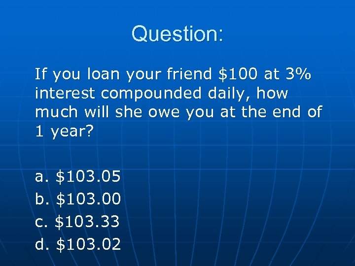Question: If you loan your friend $100 at 3% interest compounded daily, how much