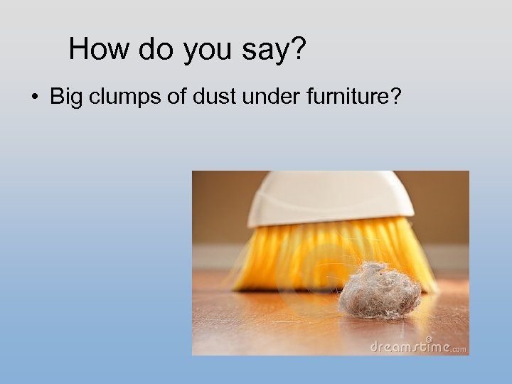 How do you say? • Big clumps of dust under furniture? 